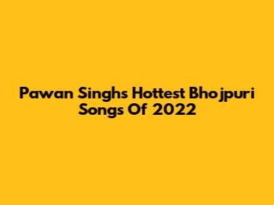 Pawan Singh's Hottest Bhojpuri Songs Of 2022