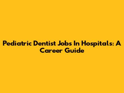 Pediatric Dentist Jobs In Hospitals: A Career Guide