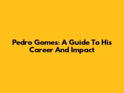 Pedro Gomes: A Guide To His Career And Impact