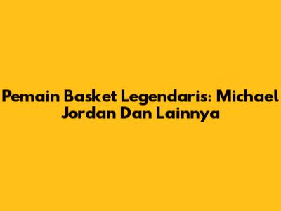 Pemain Basket Legendaris: Michael Jordan Dan Lainnya