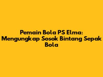 Pemain Bola PS Elma: Mengungkap Sosok Bintang Sepak Bola