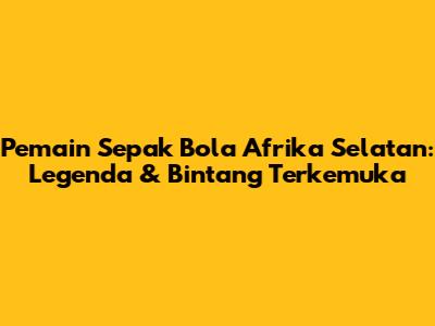 Pemain Sepak Bola Afrika Selatan: Legenda & Bintang Terkemuka