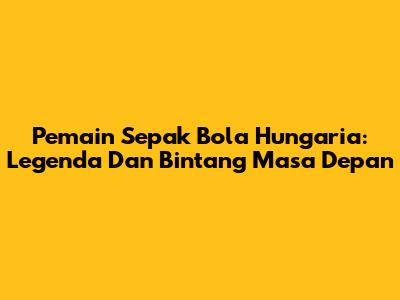 Pemain Sepak Bola Hungaria: Legenda Dan Bintang Masa Depan