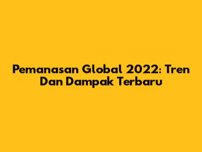 Pemanasan Global 2022: Tren Dan Dampak Terbaru