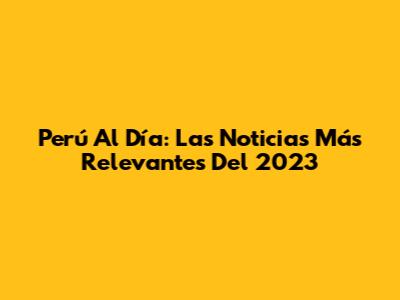 Perú Al Día: Las Noticias Más Relevantes Del 2023