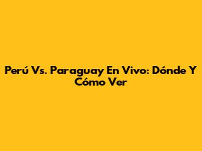 Perú Vs. Paraguay En Vivo: Dónde Y Cómo Ver