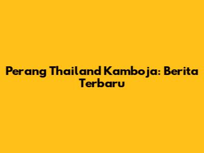 Perang Thailand Kamboja: Berita Terbaru
