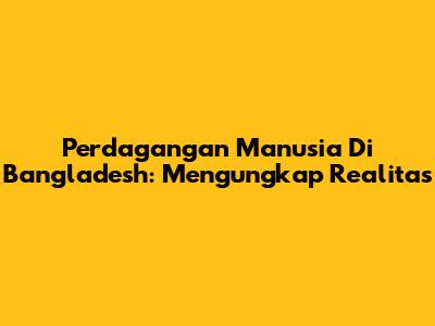 Perdagangan Manusia Di Bangladesh: Mengungkap Realitas