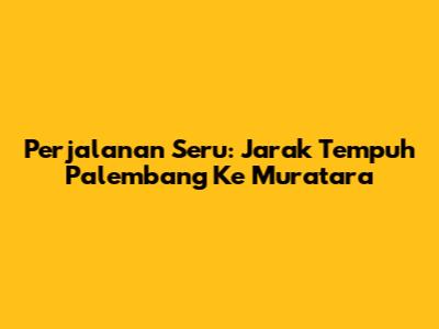 Perjalanan Seru: Jarak Tempuh Palembang Ke Muratara