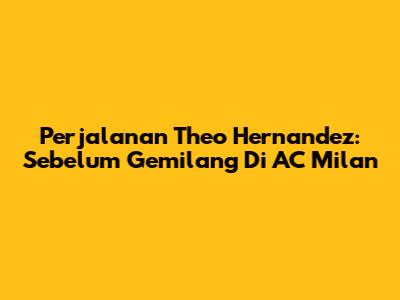 Perjalanan Theo Hernandez: Sebelum Gemilang Di AC Milan