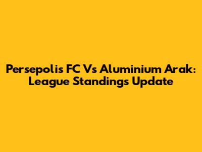 Persepolis FC Vs Aluminium Arak: League Standings Update