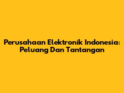 Perusahaan Elektronik Indonesia: Peluang Dan Tantangan