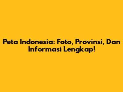 Peta Indonesia: Foto, Provinsi, Dan Informasi Lengkap!