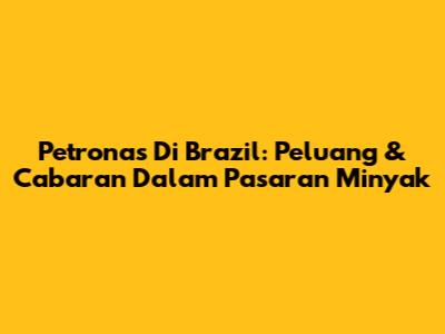 Petronas Di Brazil: Peluang & Cabaran Dalam Pasaran Minyak