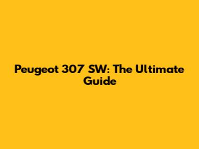 Peugeot 307 SW: The Ultimate Guide