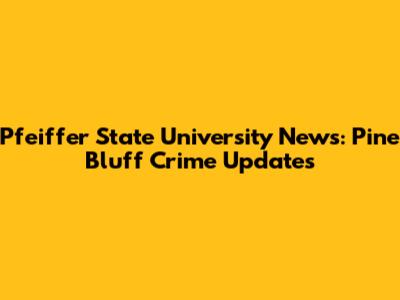 Pfeiffer State University News: Pine Bluff Crime Updates