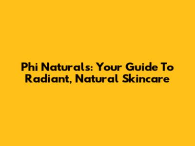 Phi Naturals: Your Guide To Radiant, Natural Skincare