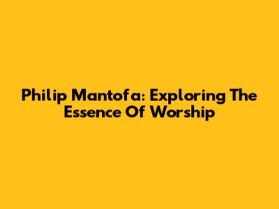 Philip Mantofa: Exploring The Essence Of Worship