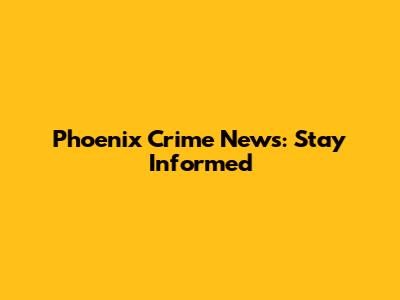Phoenix Crime News: Stay Informed