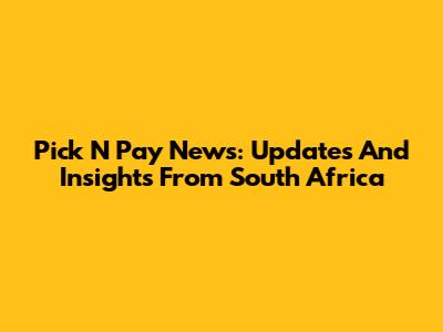 Pick N Pay News: Updates And Insights From South Africa