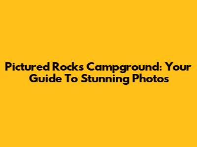 Pictured Rocks Campground: Your Guide To Stunning Photos