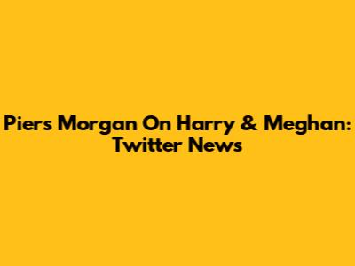 Piers Morgan On Harry & Meghan: Twitter News