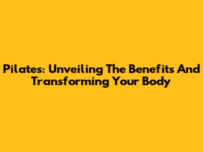 Pilates: Unveiling The Benefits And Transforming Your Body
