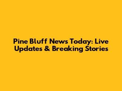 Pine Bluff News Today: Live Updates & Breaking Stories