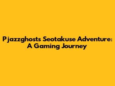 Pjazzghost's Seotakuse Adventure: A Gaming Journey