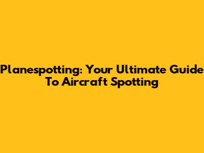 Planespotting: Your Ultimate Guide To Aircraft Spotting