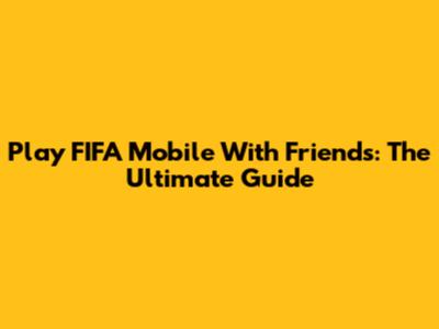 Play FIFA Mobile With Friends: The Ultimate Guide