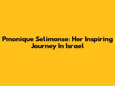 Pmonique Selimonse: Her Inspiring Journey In Israel