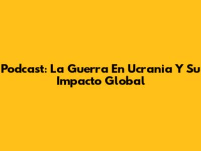 Podcast: La Guerra En Ucrania Y Su Impacto Global