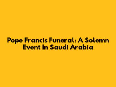 Pope Francis' Funeral: A Solemn Event In Saudi Arabia