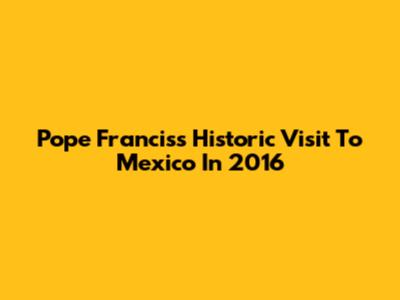 Pope Francis's Historic Visit To Mexico In 2016
