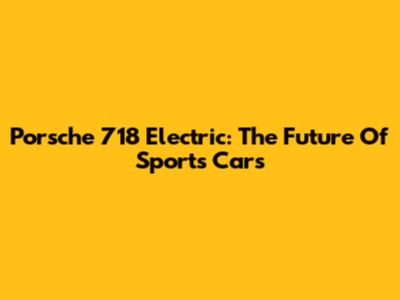 Porsche 718 Electric: The Future Of Sports Cars