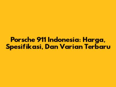Porsche 911 Indonesia: Harga, Spesifikasi, Dan Varian Terbaru