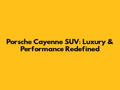 Porsche Cayenne SUV: Luxury & Performance Redefined