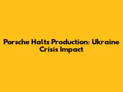 Porsche Halts Production: Ukraine Crisis Impact