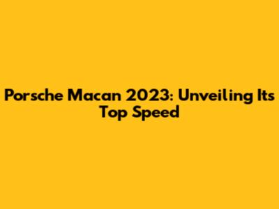 Porsche Macan 2023: Unveiling Its Top Speed