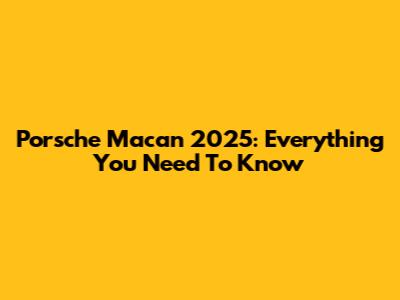 Porsche Macan 2025: Everything You Need To Know