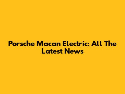 Porsche Macan Electric: All The Latest News