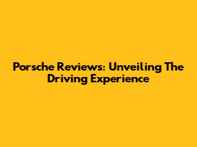 Porsche Reviews: Unveiling The Driving Experience