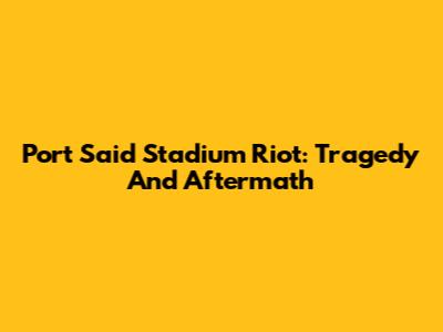 Port Said Stadium Riot: Tragedy And Aftermath