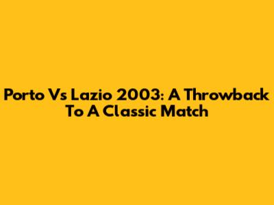 Porto Vs Lazio 2003: A Throwback To A Classic Match