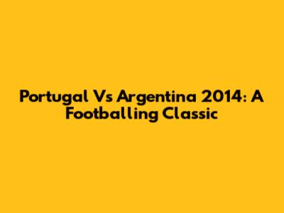 Portugal Vs Argentina 2014: A Footballing Classic