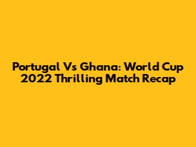 Portugal Vs Ghana: World Cup 2022 Thrilling Match Recap