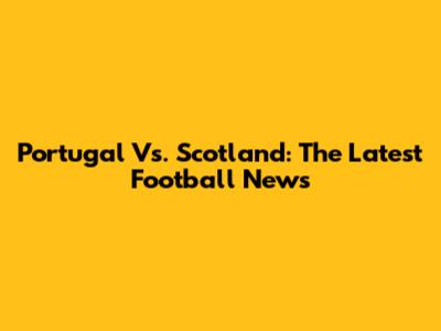 Portugal Vs. Scotland: The Latest Football News