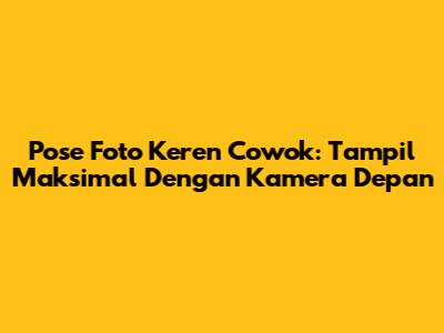 Pose Foto Keren Cowok: Tampil Maksimal Dengan Kamera Depan