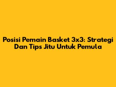 Posisi Pemain Basket 3x3: Strategi Dan Tips Jitu Untuk Pemula